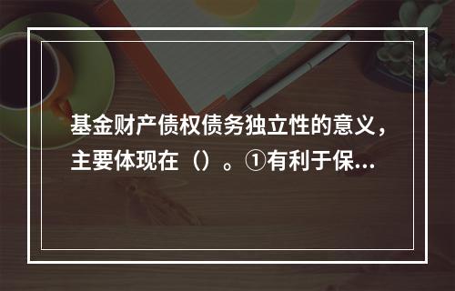 基金财产债权债务独立性的意义，主要体现在（）。①有利于保障基