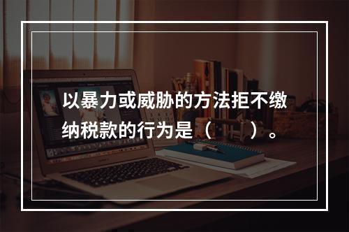 以暴力或威胁的方法拒不缴纳税款的行为是（　　）。