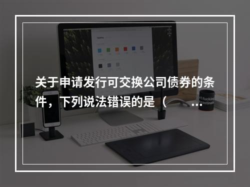 关于申请发行可交换公司债券的条件，下列说法错误的是（　　）。