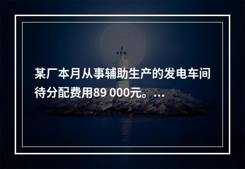 某厂本月从事辅助生产的发电车间待分配费用89 000元。本月