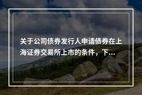 关于公司债券发行人申请债券在上海证券交易所上市的条件，下列表