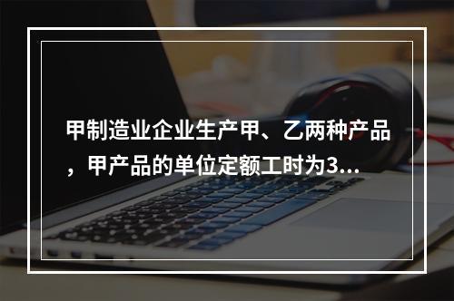 甲制造业企业生产甲、乙两种产品，甲产品的单位定额工时为30小