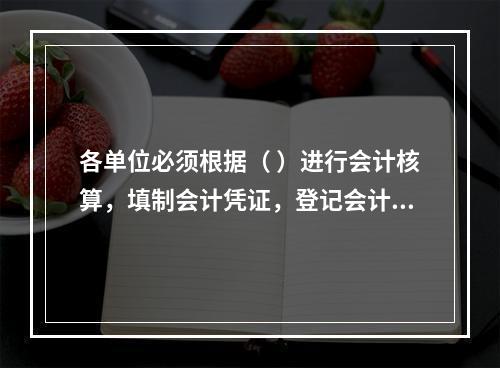 各单位必须根据（ ）进行会计核算，填制会计凭证，登记会计账簿