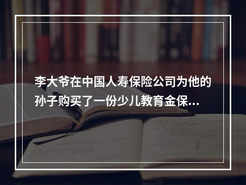 李大爷在中国人寿保险公司为他的孙子购买了一份少儿教育金保险，