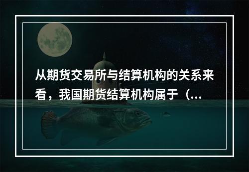 从期货交易所与结算机构的关系来看，我国期货结算机构属于（　　