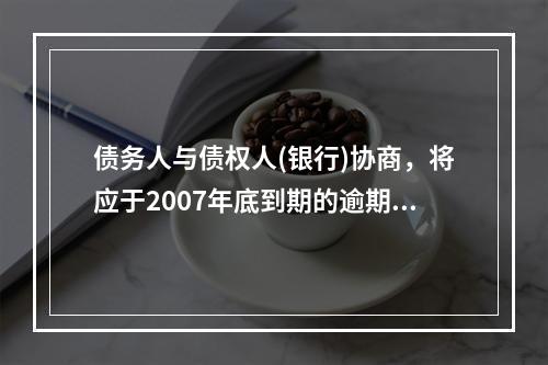 债务人与债权人(银行)协商，将应于2007年底到期的逾期贷款