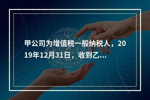 甲公司为增值税一般纳税人，2019年12月31日，收到乙公司