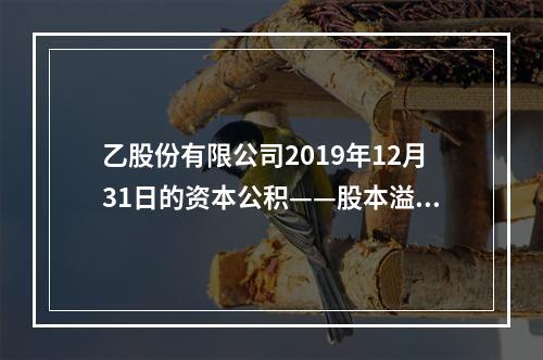 乙股份有限公司2019年12月31日的资本公积——股本溢价为