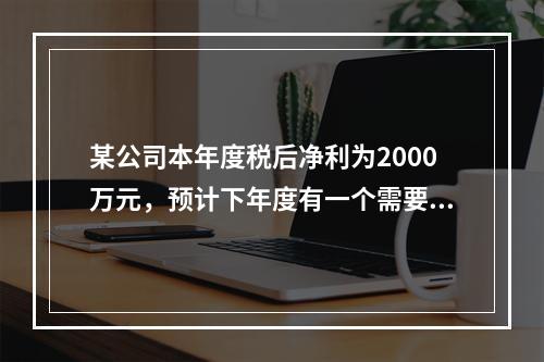 某公司本年度税后净利为2000万元，预计下年度有一个需要10