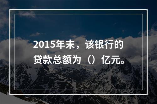 2015年末，该银行的贷款总额为（）亿元。