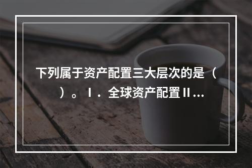 下列属于资产配置三大层次的是（　　）。Ⅰ．全球资产配置Ⅱ．大