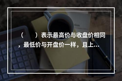 （　　）表示最高价与收盘价相同，最低价与开盘价一样，且上下没