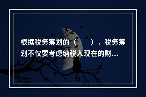 根据税务筹划的（　　），税务筹划不仅要考虑纳税人现在的财务利