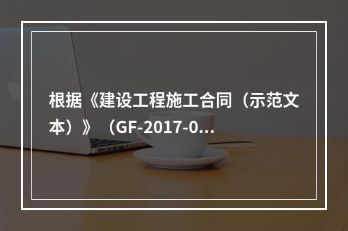 根据《建设工程施工合同（示范文本）》（GF-2017-020