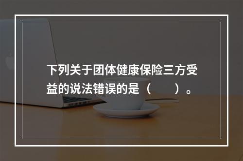 下列关于团体健康保险三方受益的说法错误的是（　　）。