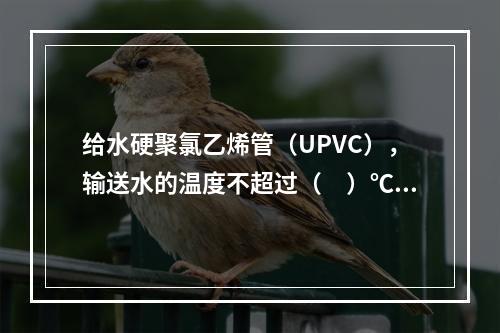 给水硬聚氯乙烯管（UPVC），输送水的温度不超过（　）℃。