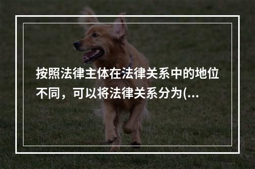 按照法律主体在法律关系中的地位不同，可以将法律关系分为(　　