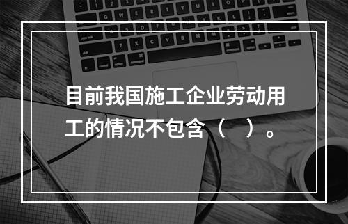 目前我国施工企业劳动用工的情况不包含（　）。