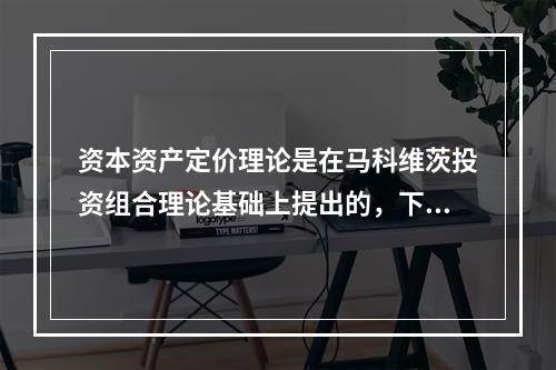 资本资产定价理论是在马科维茨投资组合理论基础上提出的，下列不