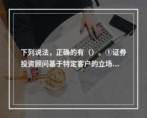 下列说法，正确的有（）。①证券投资顾问基于特定客户的立场，遵