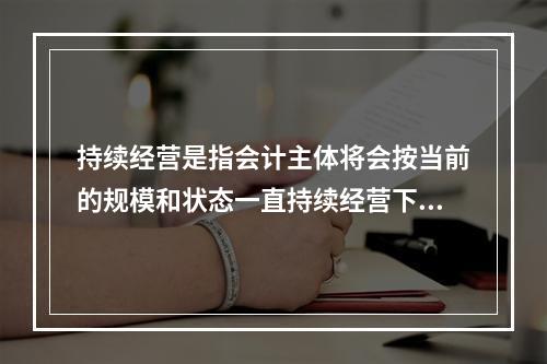 持续经营是指会计主体将会按当前的规模和状态一直持续经营下去，