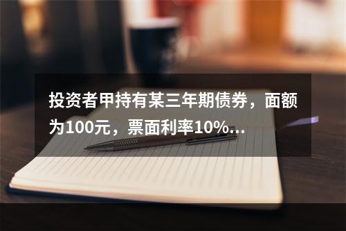 投资者甲持有某三年期债券，面额为100元，票面利率10%，2