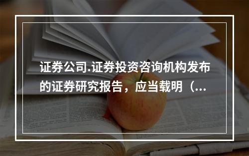 证券公司.证券投资咨询机构发布的证券研究报告，应当载明（）事