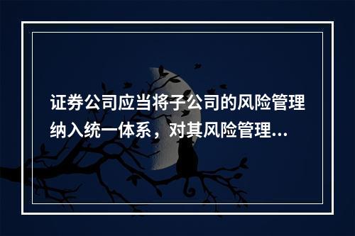 证券公司应当将子公司的风险管理纳入统一体系，对其风险管理工作