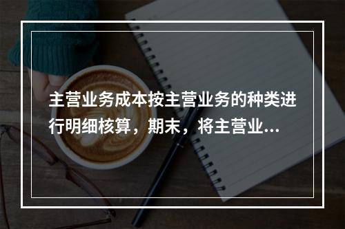 主营业务成本按主营业务的种类进行明细核算，期末，将主营业务成