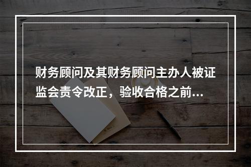 财务顾问及其财务顾问主办人被证监会责令改正，验收合格之前（　