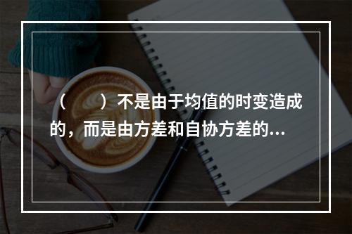 （　　）不是由于均值的时变造成的，而是由方差和自协方差的时变