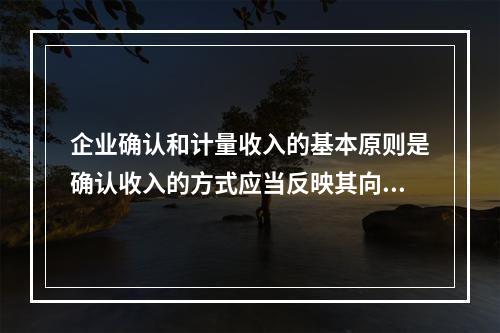 企业确认和计量收入的基本原则是确认收入的方式应当反映其向客户