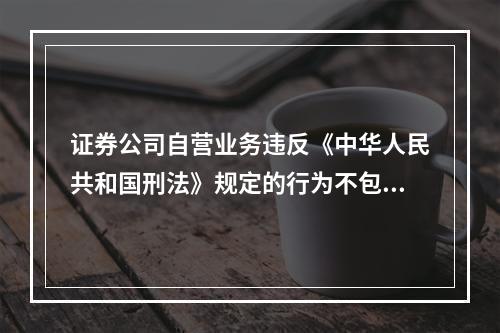 证券公司自营业务违反《中华人民共和国刑法》规定的行为不包括(