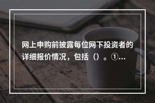 网上申购前披露每位网下投资者的详细报价情况，包括（）。①投资