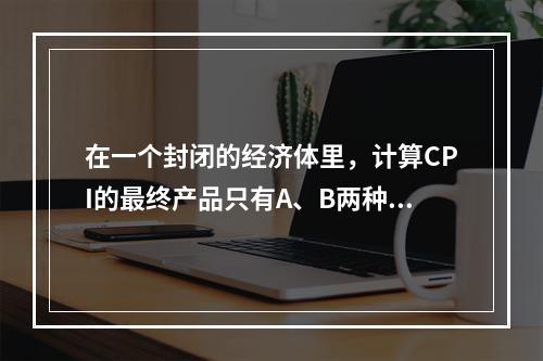 在一个封闭的经济体里，计算CPI的最终产品只有A、B两种商品