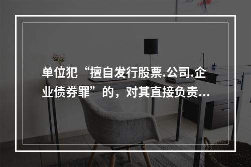 单位犯“擅自发行股票.公司.企业债券罪”的，对其直接负责的主