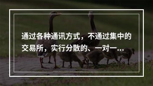 通过各种通讯方式，不通过集中的交易所，实行分散的、一对一交易