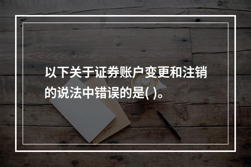 以下关于证券账户变更和注销的说法中错误的是( )。