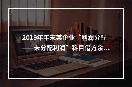 2019年年末某企业“利润分配——未分配利润”科目借方余额2