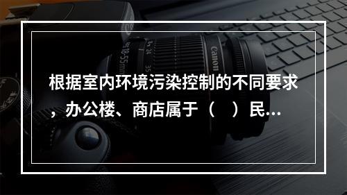 根据室内环境污染控制的不同要求，办公楼、商店属于（　）民用建