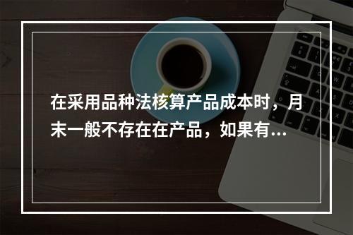 在采用品种法核算产品成本时，月末一般不存在在产品，如果有在产