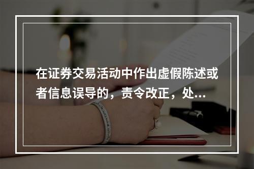 在证券交易活动中作出虚假陈述或者信息误导的，责令改正，处以（