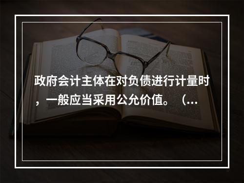 政府会计主体在对负债进行计量时，一般应当采用公允价值。（　　