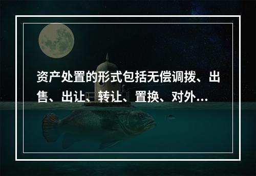 资产处置的形式包括无偿调拨、出售、出让、转让、置换、对外捐赠