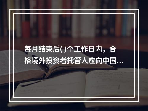 每月结束后( )个工作日内，合格境外投资者托管人应向中国证监