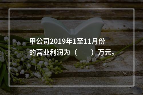 甲公司2019年1至11月份的营业利润为（　　）万元。