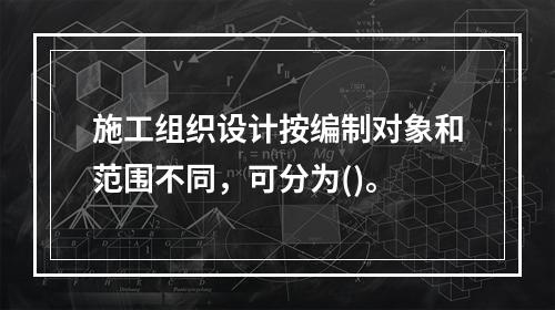 施工组织设计按编制对象和范围不同，可分为()。