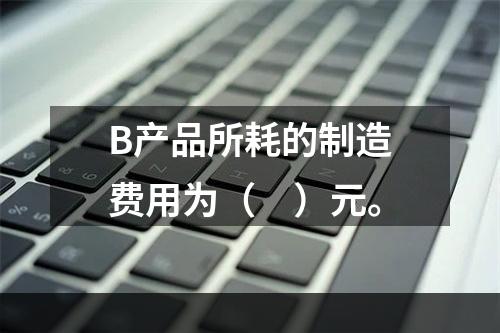 B产品所耗的制造费用为（　）元。