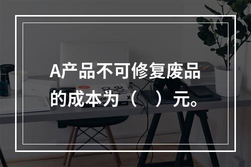 A产品不可修复废品的成本为（　）元。