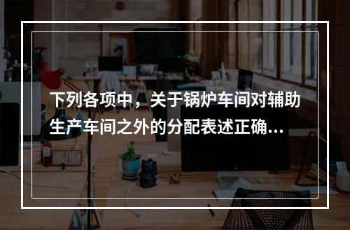 下列各项中，关于锅炉车间对辅助生产车间之外的分配表述正确的是